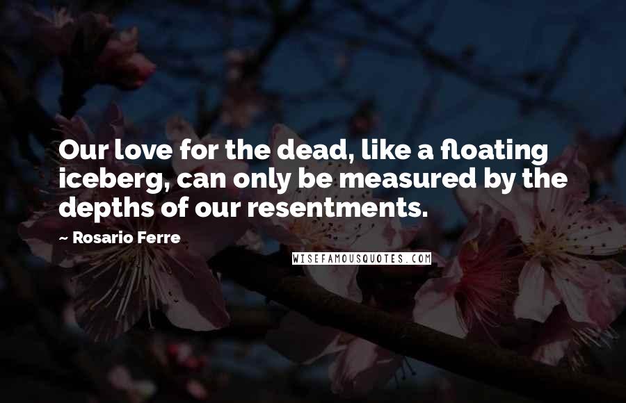 Rosario Ferre Quotes: Our love for the dead, like a floating iceberg, can only be measured by the depths of our resentments.