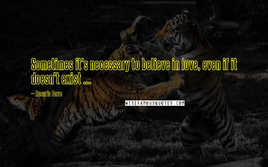 Rosario Ferre Quotes: Sometimes it's necessary to believe in love, even if it doesn't exist ...