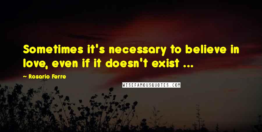 Rosario Ferre Quotes: Sometimes it's necessary to believe in love, even if it doesn't exist ...