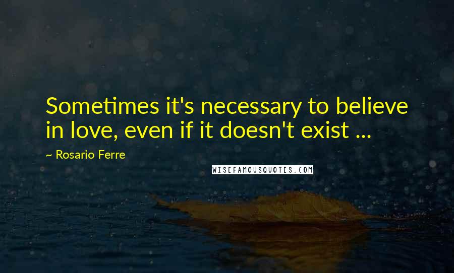 Rosario Ferre Quotes: Sometimes it's necessary to believe in love, even if it doesn't exist ...