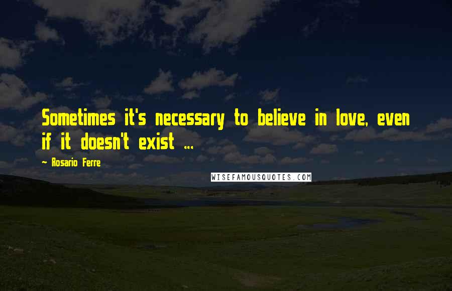 Rosario Ferre Quotes: Sometimes it's necessary to believe in love, even if it doesn't exist ...