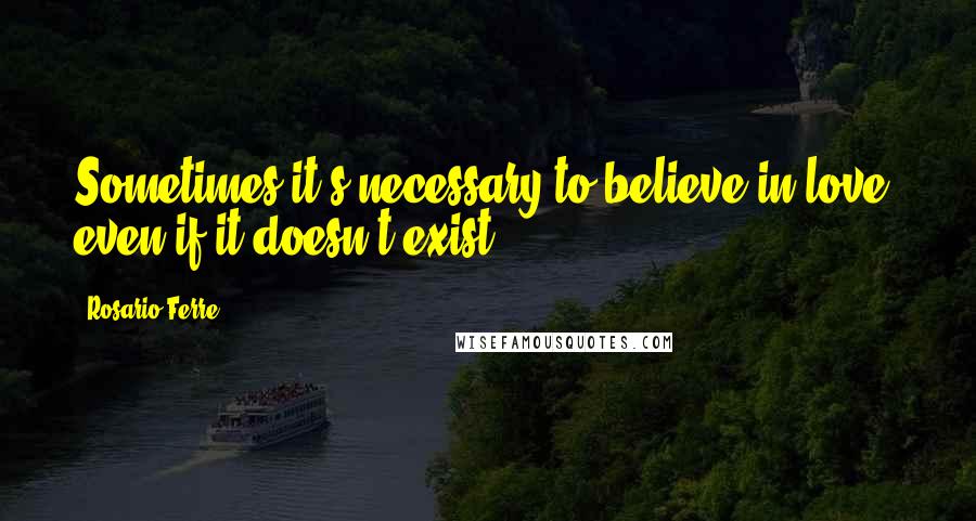 Rosario Ferre Quotes: Sometimes it's necessary to believe in love, even if it doesn't exist ...