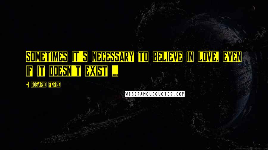 Rosario Ferre Quotes: Sometimes it's necessary to believe in love, even if it doesn't exist ...