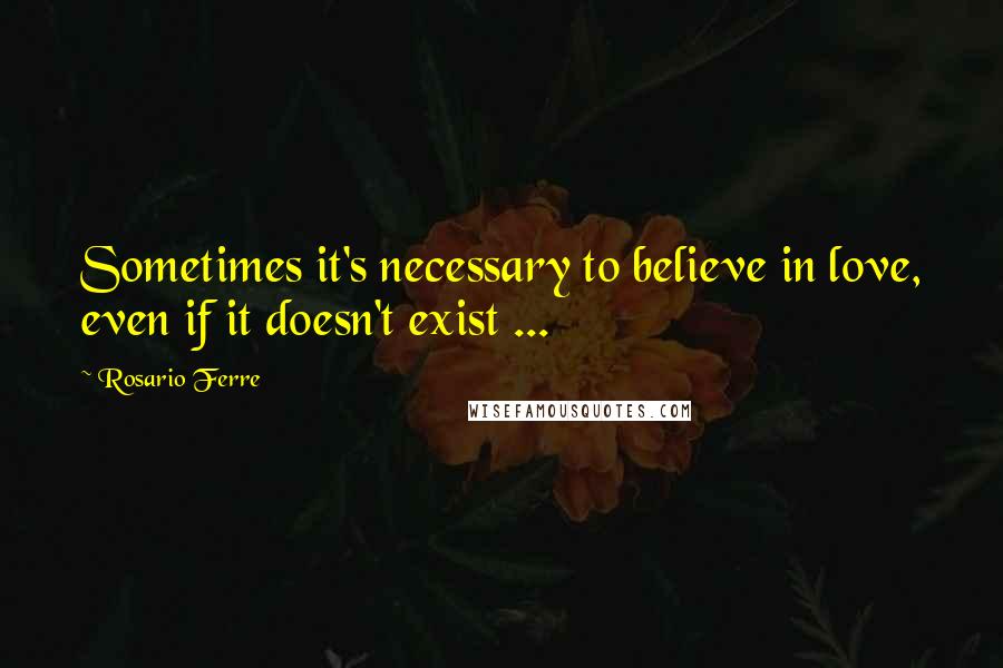 Rosario Ferre Quotes: Sometimes it's necessary to believe in love, even if it doesn't exist ...