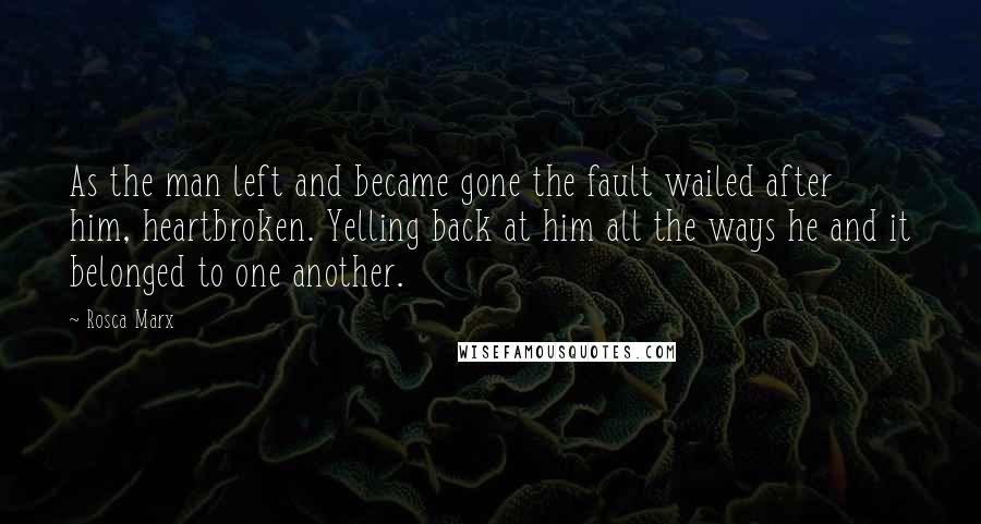 Rosca Marx Quotes: As the man left and became gone the fault wailed after him, heartbroken. Yelling back at him all the ways he and it belonged to one another.