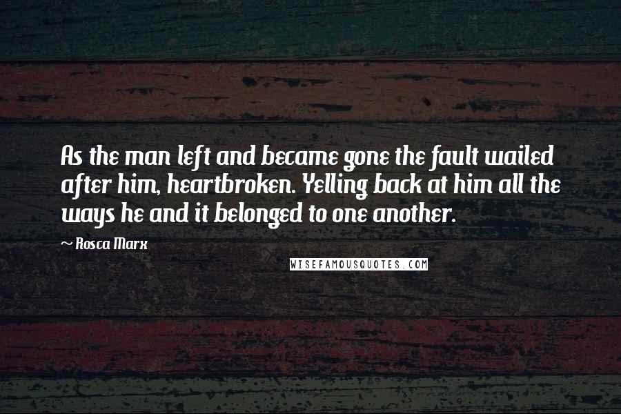 Rosca Marx Quotes: As the man left and became gone the fault wailed after him, heartbroken. Yelling back at him all the ways he and it belonged to one another.