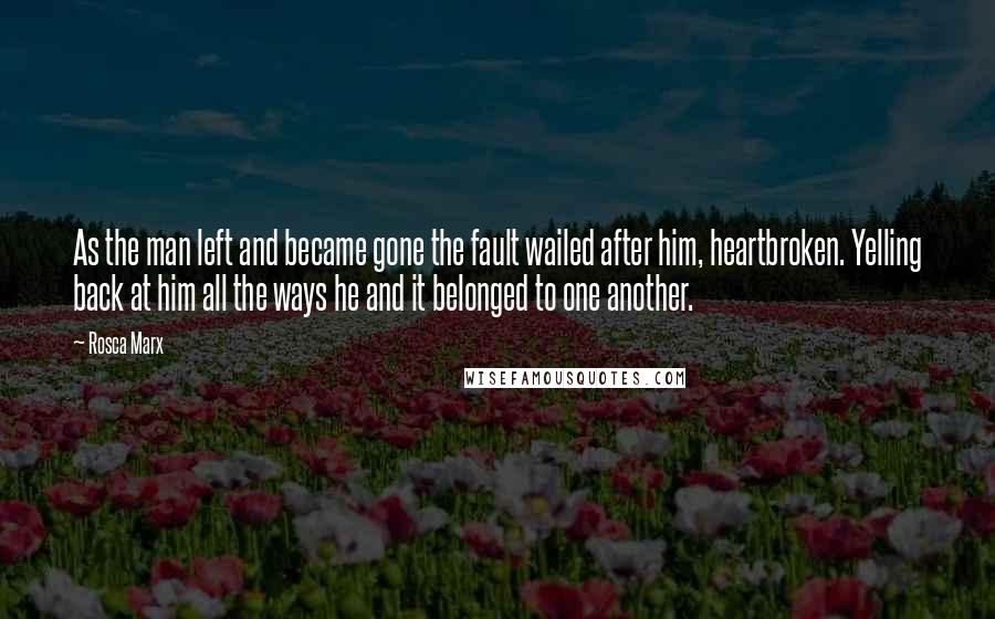 Rosca Marx Quotes: As the man left and became gone the fault wailed after him, heartbroken. Yelling back at him all the ways he and it belonged to one another.