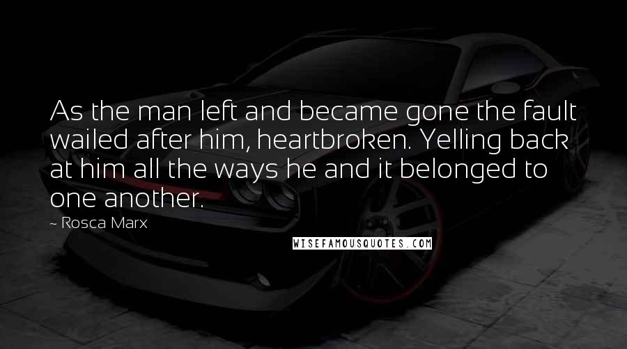 Rosca Marx Quotes: As the man left and became gone the fault wailed after him, heartbroken. Yelling back at him all the ways he and it belonged to one another.