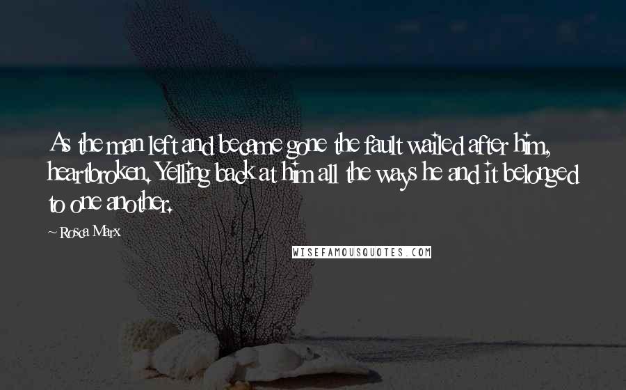 Rosca Marx Quotes: As the man left and became gone the fault wailed after him, heartbroken. Yelling back at him all the ways he and it belonged to one another.