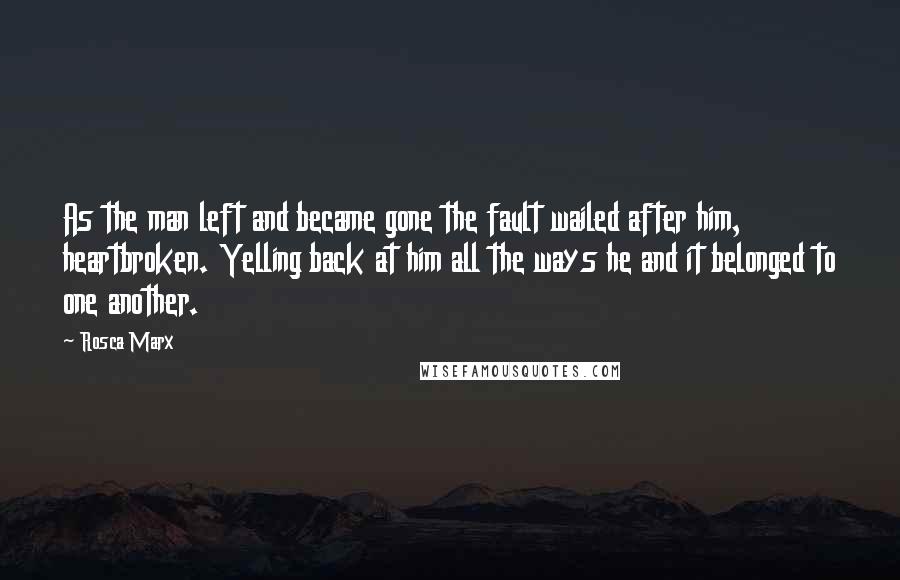 Rosca Marx Quotes: As the man left and became gone the fault wailed after him, heartbroken. Yelling back at him all the ways he and it belonged to one another.