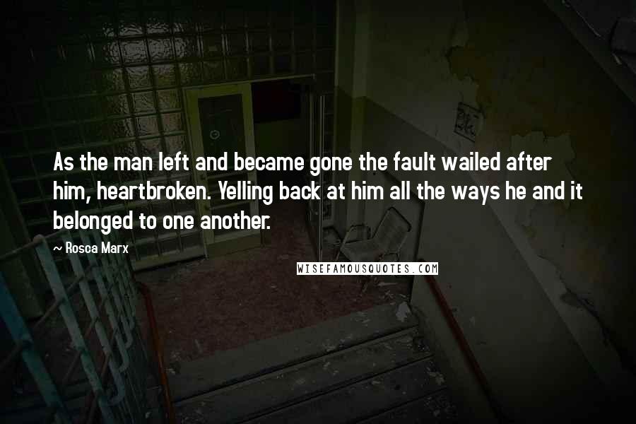 Rosca Marx Quotes: As the man left and became gone the fault wailed after him, heartbroken. Yelling back at him all the ways he and it belonged to one another.