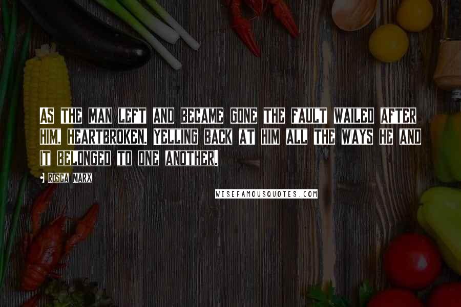 Rosca Marx Quotes: As the man left and became gone the fault wailed after him, heartbroken. Yelling back at him all the ways he and it belonged to one another.