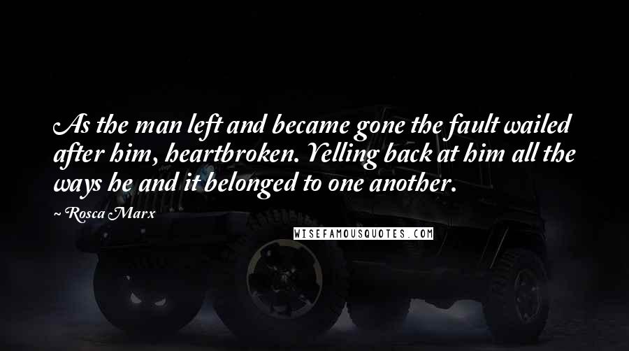 Rosca Marx Quotes: As the man left and became gone the fault wailed after him, heartbroken. Yelling back at him all the ways he and it belonged to one another.