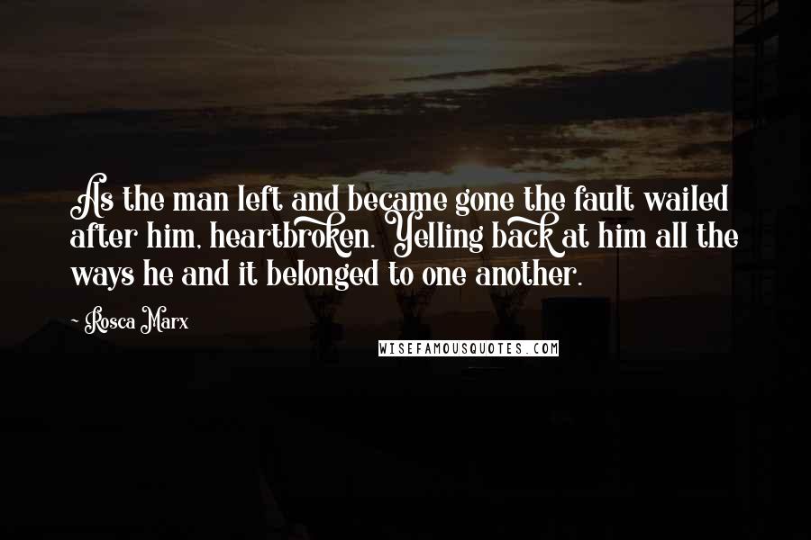 Rosca Marx Quotes: As the man left and became gone the fault wailed after him, heartbroken. Yelling back at him all the ways he and it belonged to one another.