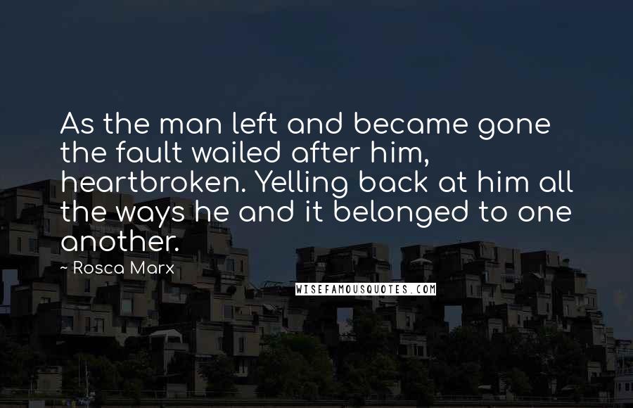Rosca Marx Quotes: As the man left and became gone the fault wailed after him, heartbroken. Yelling back at him all the ways he and it belonged to one another.