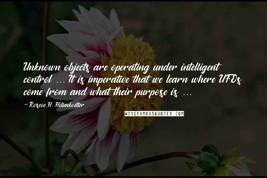 Roscoe H. Hillenkoetter Quotes: Unknown objects are operating under intelligent control ... It is imperative that we learn where UFOs come from and what their purpose is ...