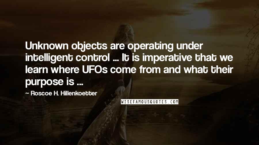 Roscoe H. Hillenkoetter Quotes: Unknown objects are operating under intelligent control ... It is imperative that we learn where UFOs come from and what their purpose is ...