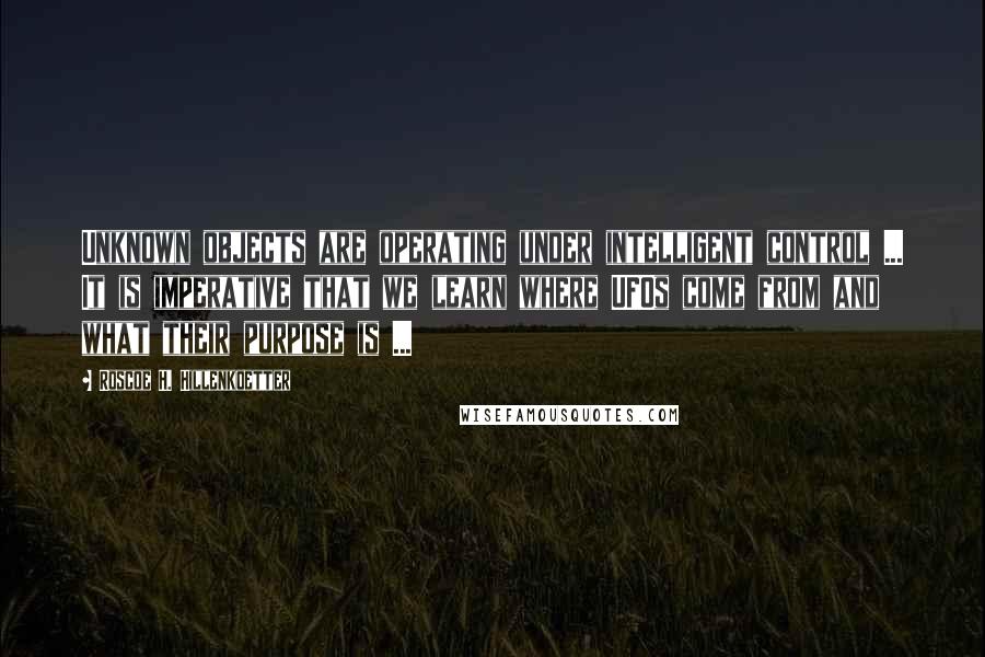 Roscoe H. Hillenkoetter Quotes: Unknown objects are operating under intelligent control ... It is imperative that we learn where UFOs come from and what their purpose is ...