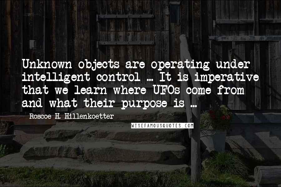 Roscoe H. Hillenkoetter Quotes: Unknown objects are operating under intelligent control ... It is imperative that we learn where UFOs come from and what their purpose is ...