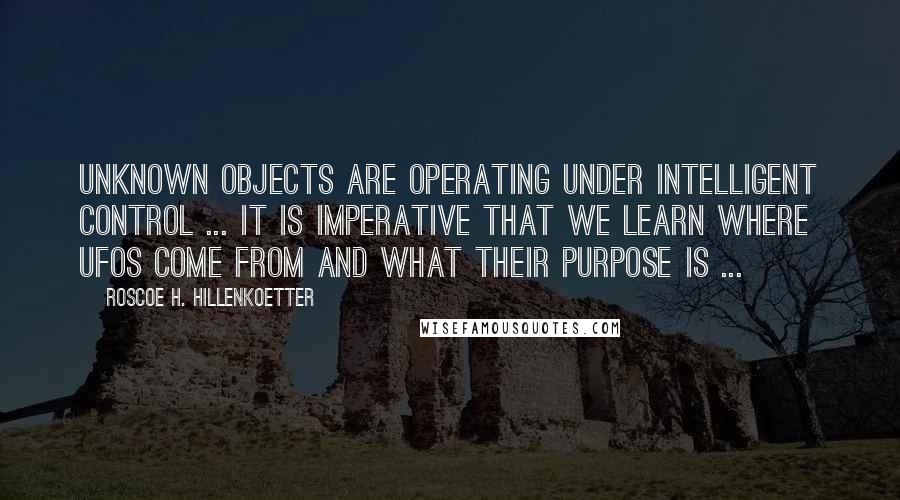 Roscoe H. Hillenkoetter Quotes: Unknown objects are operating under intelligent control ... It is imperative that we learn where UFOs come from and what their purpose is ...