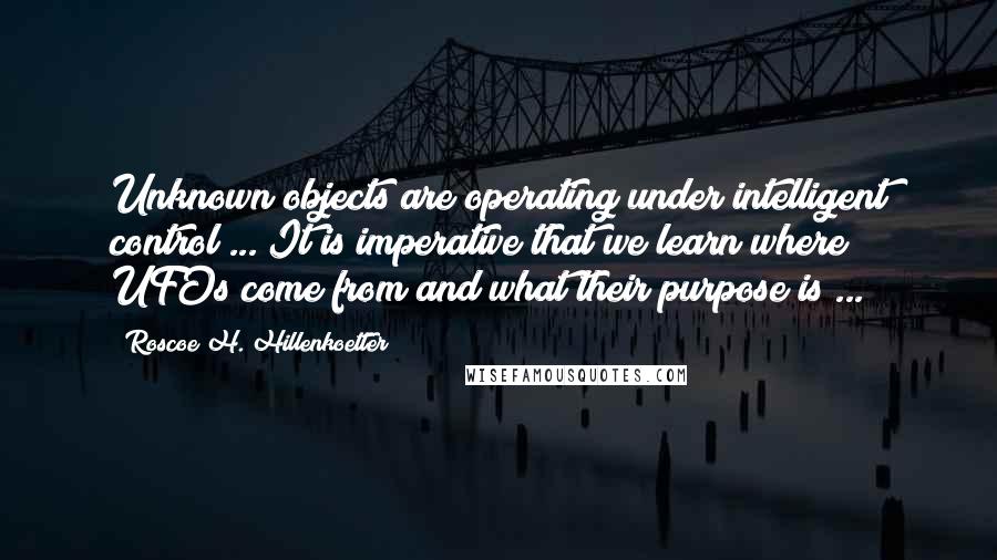 Roscoe H. Hillenkoetter Quotes: Unknown objects are operating under intelligent control ... It is imperative that we learn where UFOs come from and what their purpose is ...
