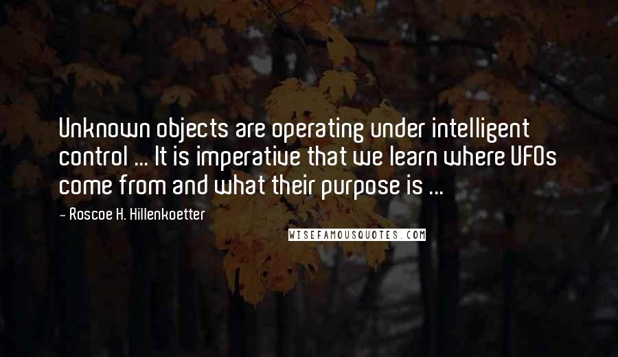 Roscoe H. Hillenkoetter Quotes: Unknown objects are operating under intelligent control ... It is imperative that we learn where UFOs come from and what their purpose is ...