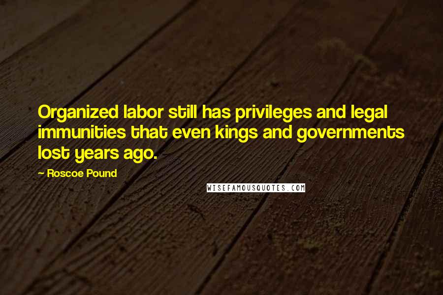 Roscoe Pound Quotes: Organized labor still has privileges and legal immunities that even kings and governments lost years ago.