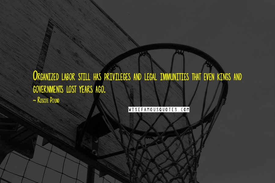 Roscoe Pound Quotes: Organized labor still has privileges and legal immunities that even kings and governments lost years ago.