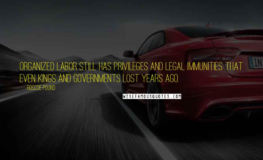 Roscoe Pound Quotes: Organized labor still has privileges and legal immunities that even kings and governments lost years ago.