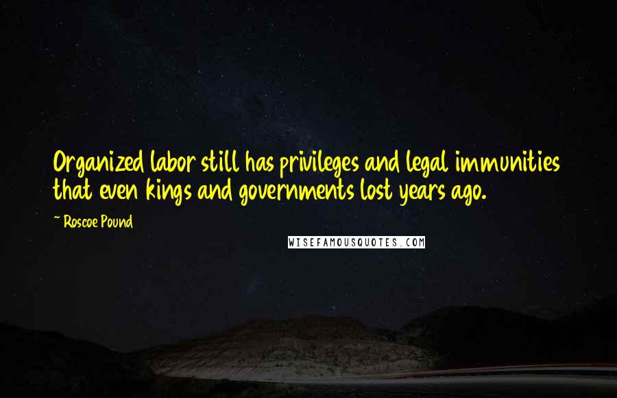 Roscoe Pound Quotes: Organized labor still has privileges and legal immunities that even kings and governments lost years ago.