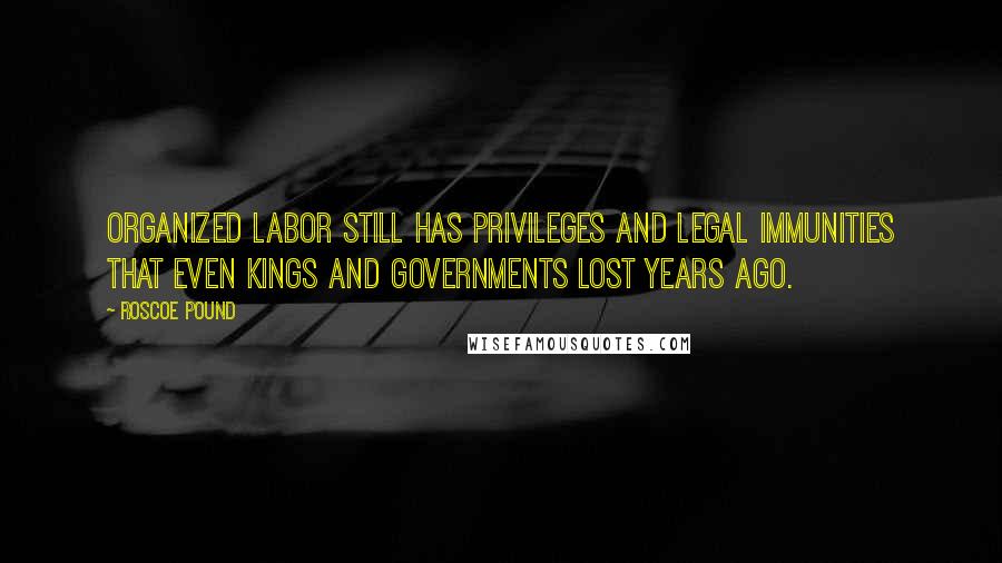 Roscoe Pound Quotes: Organized labor still has privileges and legal immunities that even kings and governments lost years ago.