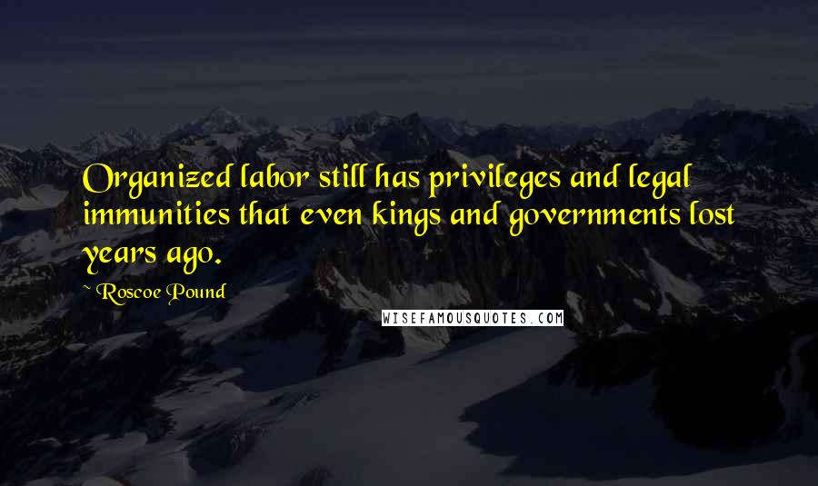 Roscoe Pound Quotes: Organized labor still has privileges and legal immunities that even kings and governments lost years ago.