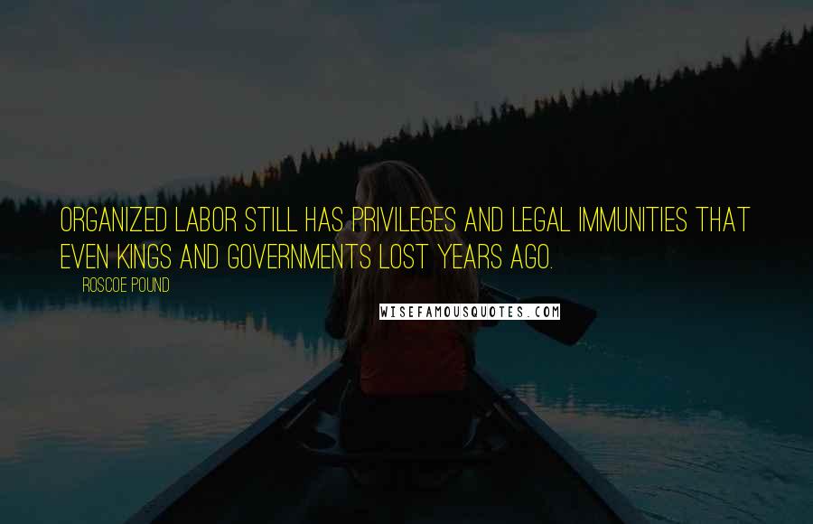 Roscoe Pound Quotes: Organized labor still has privileges and legal immunities that even kings and governments lost years ago.