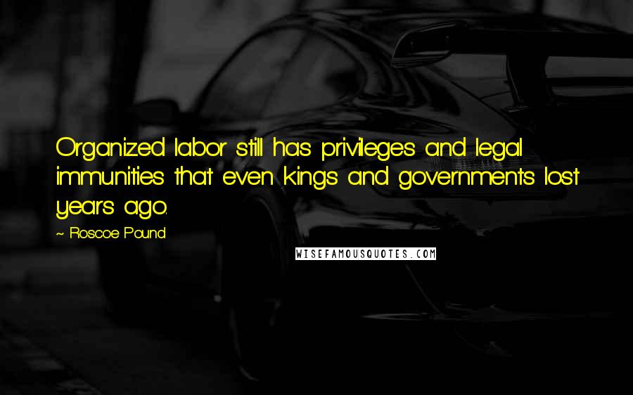 Roscoe Pound Quotes: Organized labor still has privileges and legal immunities that even kings and governments lost years ago.