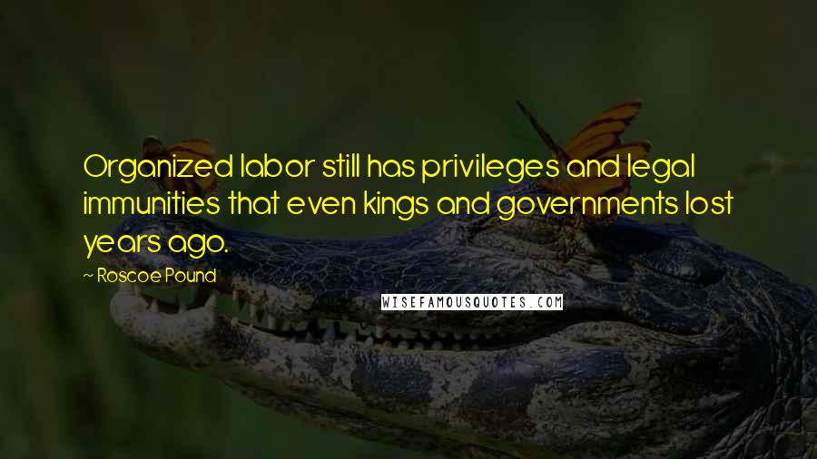 Roscoe Pound Quotes: Organized labor still has privileges and legal immunities that even kings and governments lost years ago.