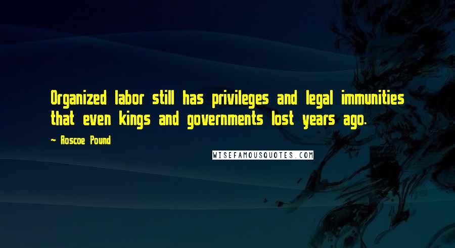 Roscoe Pound Quotes: Organized labor still has privileges and legal immunities that even kings and governments lost years ago.