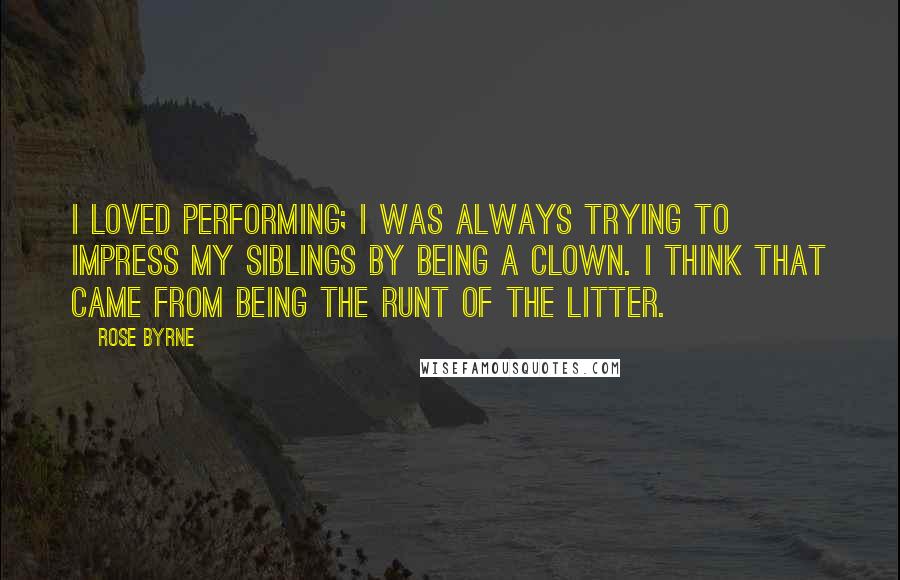 Rose Byrne Quotes: I loved performing; I was always trying to impress my siblings by being a clown. I think that came from being the runt of the litter.