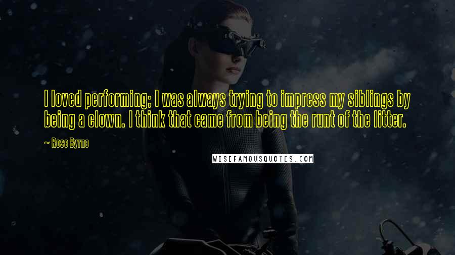 Rose Byrne Quotes: I loved performing; I was always trying to impress my siblings by being a clown. I think that came from being the runt of the litter.