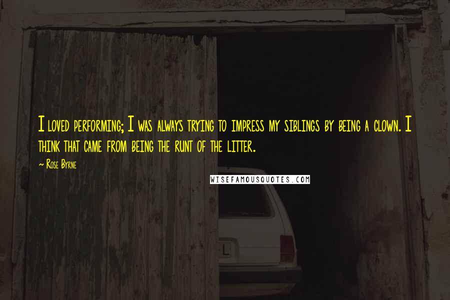 Rose Byrne Quotes: I loved performing; I was always trying to impress my siblings by being a clown. I think that came from being the runt of the litter.