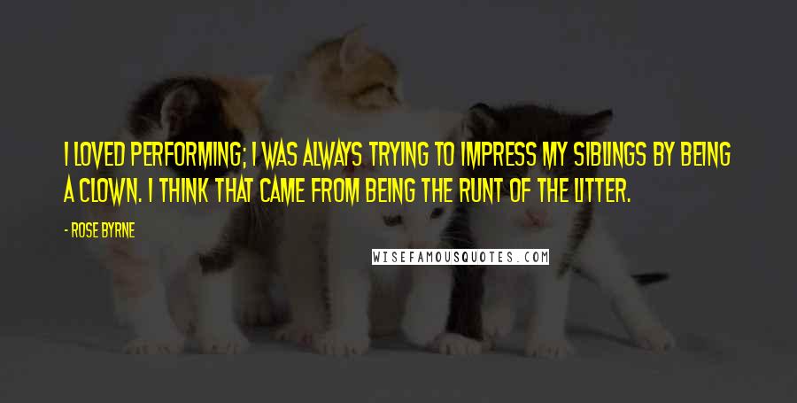 Rose Byrne Quotes: I loved performing; I was always trying to impress my siblings by being a clown. I think that came from being the runt of the litter.
