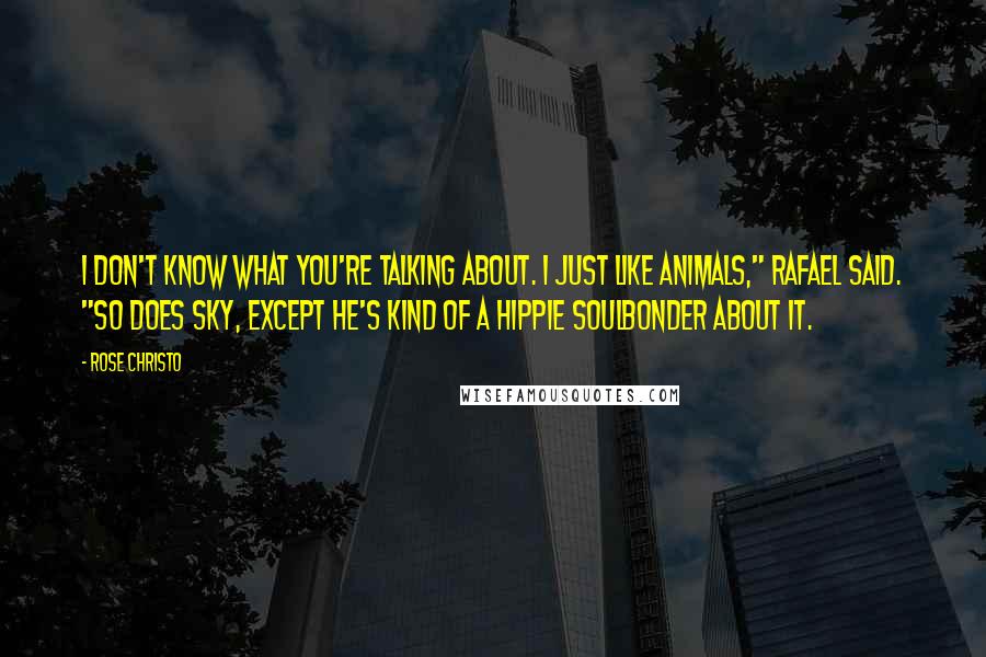 Rose Christo Quotes: I don't know what you're talking about. I just like animals," Rafael said. "So does Sky, except he's kind of a hippie soulbonder about it.