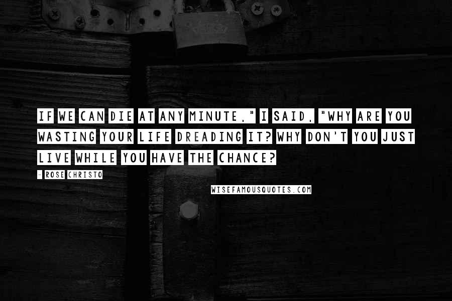 Rose Christo Quotes: If we can die at any minute," I said, "why are you wasting your life dreading it? Why don't you just live while you have the chance?