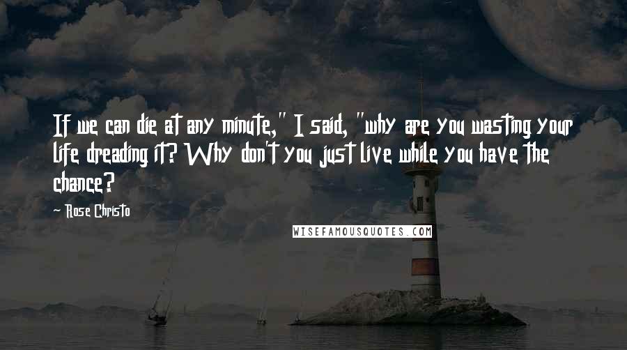 Rose Christo Quotes: If we can die at any minute," I said, "why are you wasting your life dreading it? Why don't you just live while you have the chance?