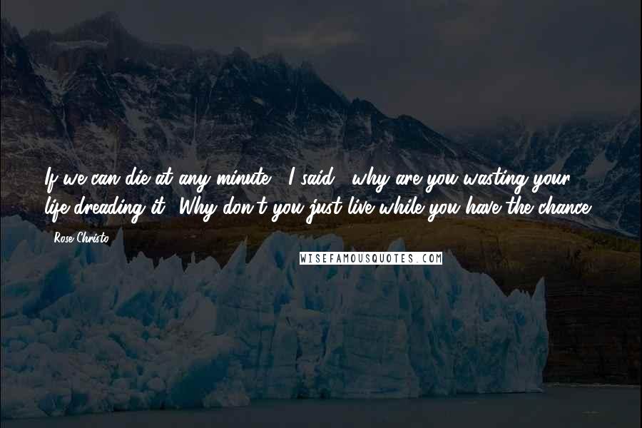 Rose Christo Quotes: If we can die at any minute," I said, "why are you wasting your life dreading it? Why don't you just live while you have the chance?