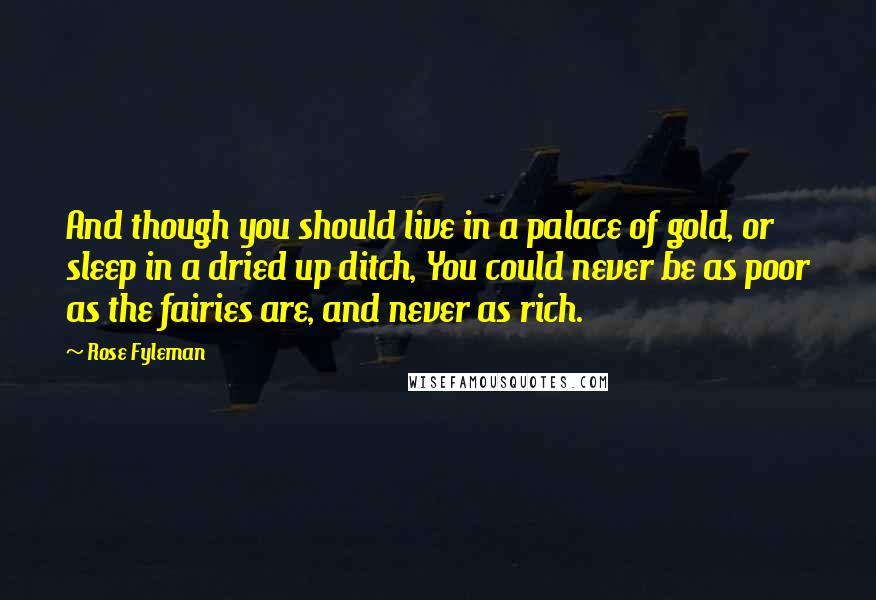 Rose Fyleman Quotes: And though you should live in a palace of gold, or sleep in a dried up ditch, You could never be as poor as the fairies are, and never as rich.