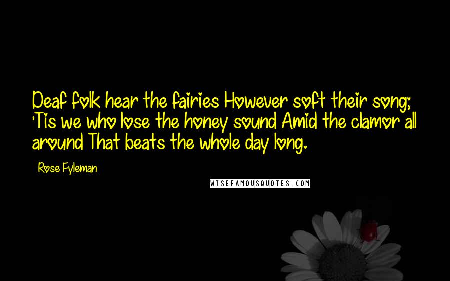 Rose Fyleman Quotes: Deaf folk hear the fairies However soft their song; 'Tis we who lose the honey sound Amid the clamor all around That beats the whole day long.