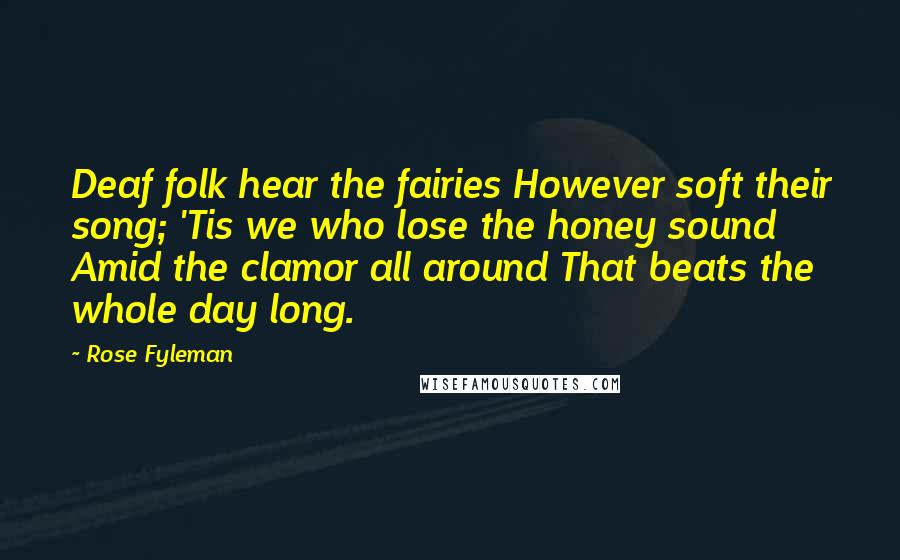 Rose Fyleman Quotes: Deaf folk hear the fairies However soft their song; 'Tis we who lose the honey sound Amid the clamor all around That beats the whole day long.