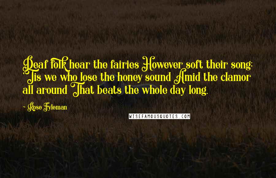 Rose Fyleman Quotes: Deaf folk hear the fairies However soft their song; 'Tis we who lose the honey sound Amid the clamor all around That beats the whole day long.