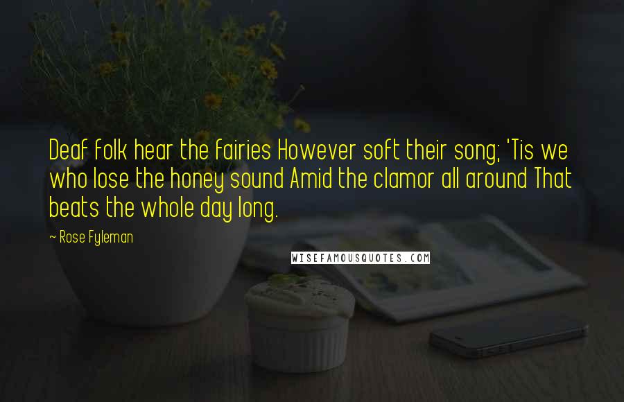 Rose Fyleman Quotes: Deaf folk hear the fairies However soft their song; 'Tis we who lose the honey sound Amid the clamor all around That beats the whole day long.