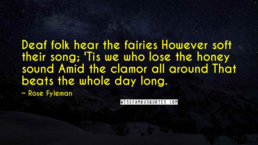 Rose Fyleman Quotes: Deaf folk hear the fairies However soft their song; 'Tis we who lose the honey sound Amid the clamor all around That beats the whole day long.